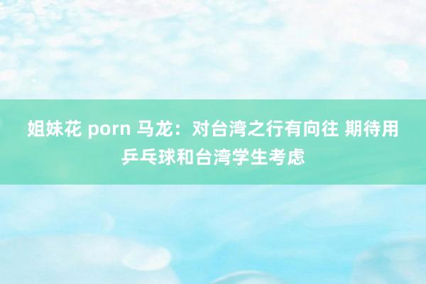 姐妹花 porn 马龙：对台湾之行有向往 期待用乒乓球和台湾学生考虑