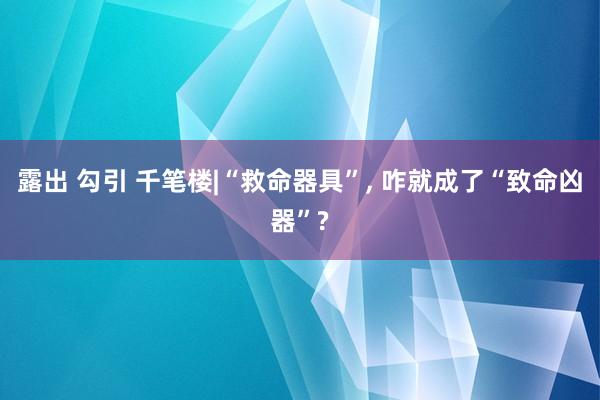 露出 勾引 千笔楼|“救命器具”， 咋就成了“致命凶器”?