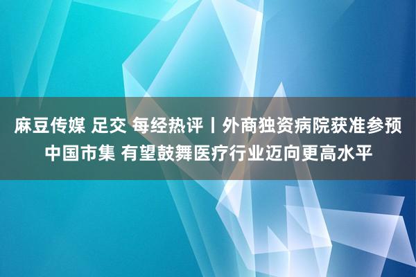 麻豆传媒 足交 每经热评丨外商独资病院获准参预中国市集 有望鼓舞医疗行业迈向更高水平