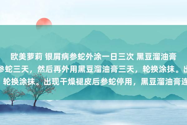 欧美萝莉 银屑病参蛇外涂一日三次 黑豆溜油膏外用一日三次，先外用参蛇三天，然后再外用黑豆溜油膏三天，轮换涂抹。出现干燥褪皮后参蛇停用，黑豆溜油膏连续肃穆调停。