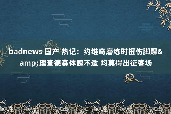 badnews 国产 热记：约维奇磨练时扭伤脚踝&理查德森体魄不适 均莫得出征客场