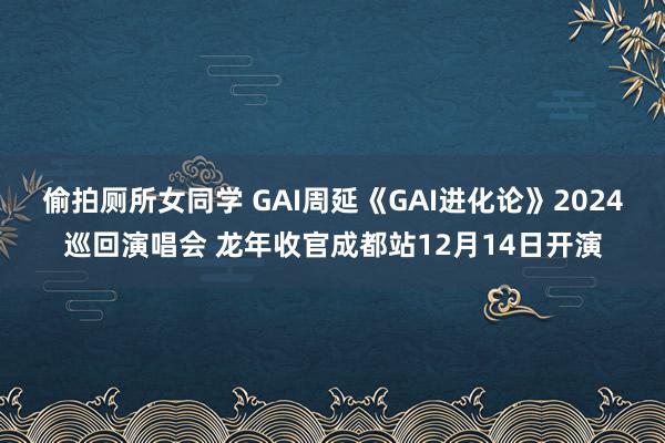 偷拍厕所女同学 GAI周延《GAI进化论》2024巡回演唱会 龙年收官成都站12月14日开演