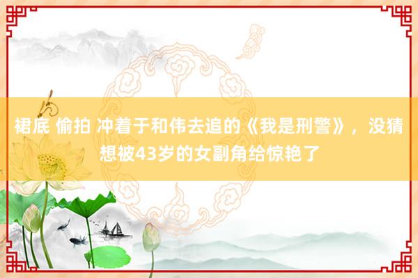 裙底 偷拍 冲着于和伟去追的《我是刑警》，没猜想被43岁的女副角给惊艳了