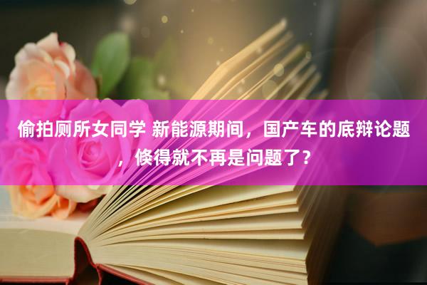 偷拍厕所女同学 新能源期间，国产车的底辩论题，倏得就不再是问题了？