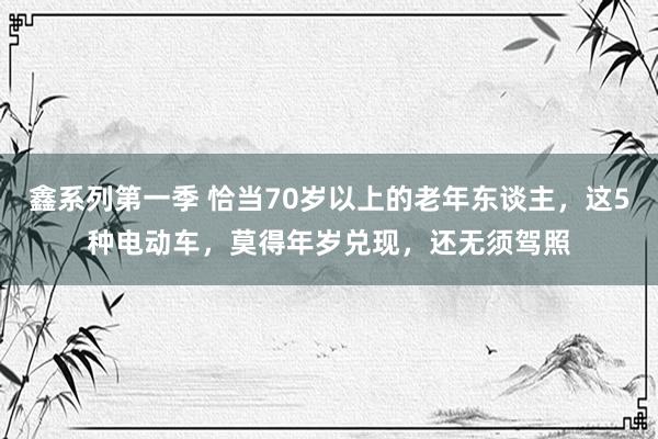 鑫系列第一季 恰当70岁以上的老年东谈主，这5种电动车，莫得年岁兑现，还无须驾照