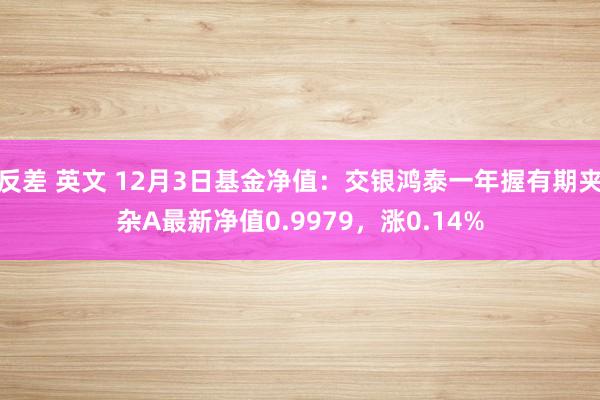 反差 英文 12月3日基金净值：交银鸿泰一年握有期夹杂A最新净值0.9979，涨0.14%