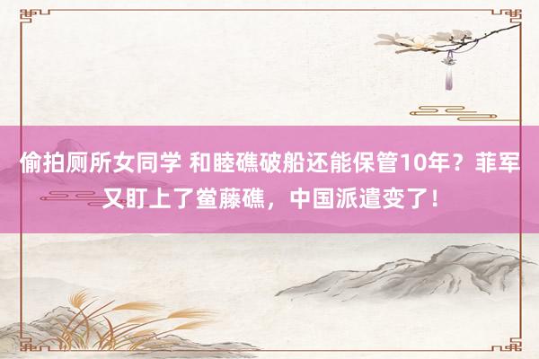 偷拍厕所女同学 和睦礁破船还能保管10年？菲军又盯上了鲎藤礁，中国派遣变了！