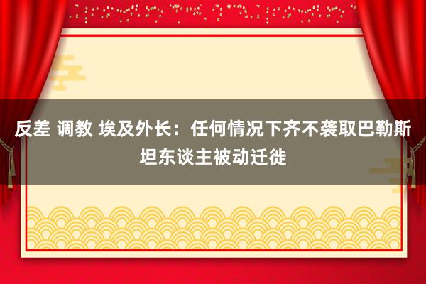 反差 调教 埃及外长：任何情况下齐不袭取巴勒斯坦东谈主被动迁徙