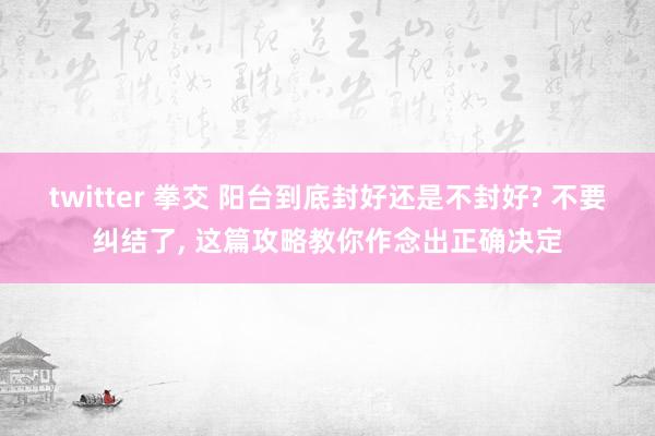 twitter 拳交 阳台到底封好还是不封好? 不要纠结了， 这篇攻略教你作念出正确决定