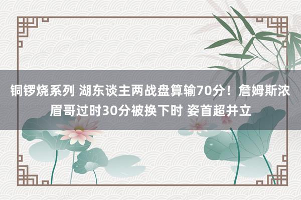 铜锣烧系列 湖东谈主两战盘算输70分！詹姆斯浓眉哥过时30分被换下时 姿首超并立