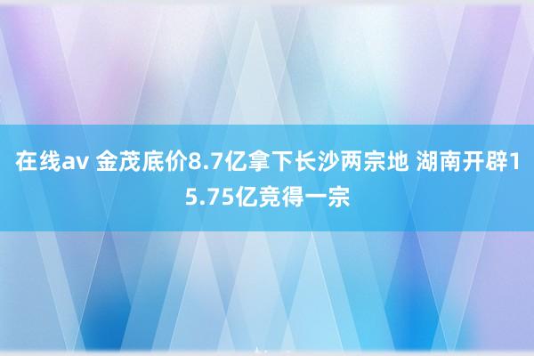 在线av 金茂底价8.7亿拿下长沙两宗地 湖南开辟15.75亿竞得一宗