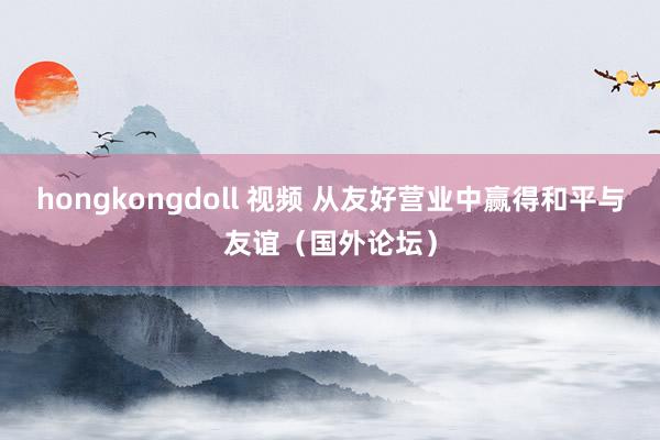 hongkongdoll 视频 从友好营业中赢得和平与友谊（国外论坛）