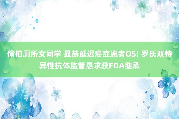 偷拍厕所女同学 显赫延迟癌症患者OS! 罗氏双特异性抗体监管恳求获FDA继承