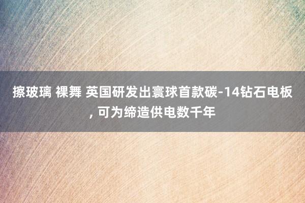 擦玻璃 裸舞 英国研发出寰球首款碳-14钻石电板， 可为缔造供电数千年