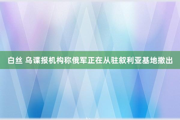 白丝 乌谍报机构称俄军正在从驻叙利亚基地撤出