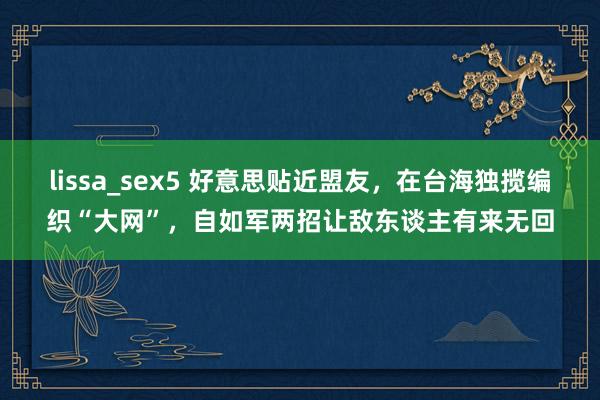 lissa_sex5 好意思贴近盟友，在台海独揽编织“大网”，自如军两招让敌东谈主有来无回