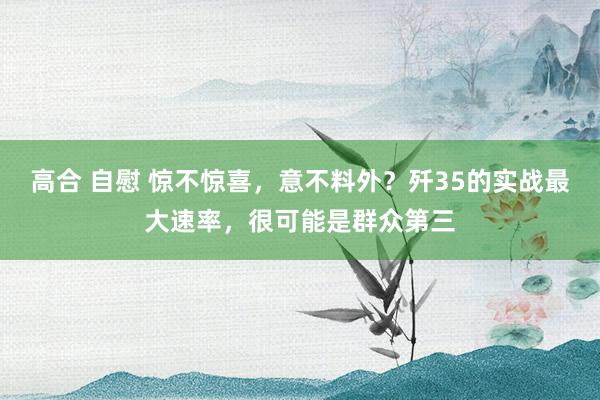 高合 自慰 惊不惊喜，意不料外？歼35的实战最大速率，很可能是群众第三