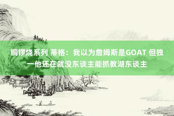 铜锣烧系列 蒂格：我以为詹姆斯是GOAT 但独一他还在就没东谈主能抓教湖东谈主