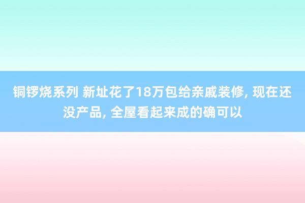 铜锣烧系列 新址花了18万包给亲戚装修， 现在还没产品， 全屋看起来成的确可以