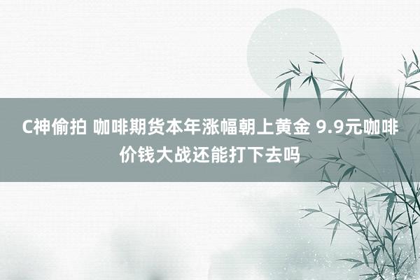 C神偷拍 咖啡期货本年涨幅朝上黄金 9.9元咖啡价钱大战还能打下去吗