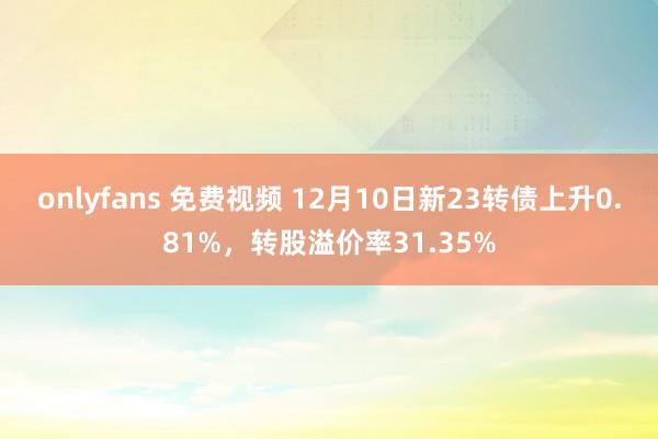 onlyfans 免费视频 12月10日新23转债上升0.81%，转股溢价率31.35%