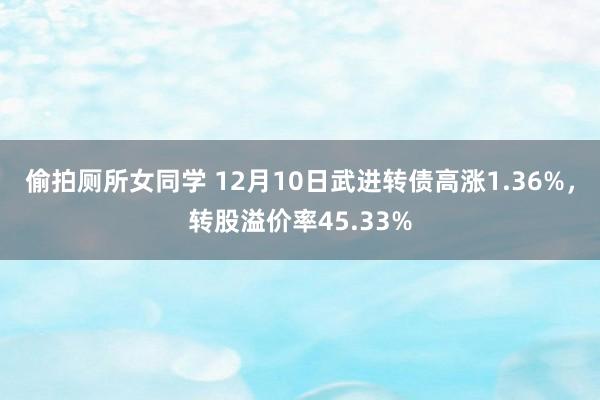 偷拍厕所女同学 12月10日武进转债高涨1.36%，转股溢价率45.33%