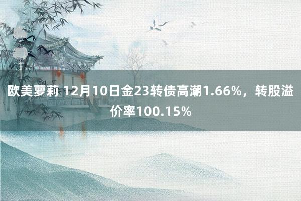 欧美萝莉 12月10日金23转债高潮1.66%，转股溢价率100.15%