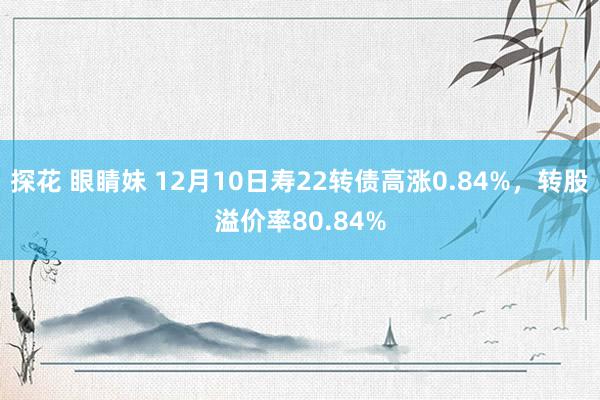 探花 眼睛妹 12月10日寿22转债高涨0.84%，转股溢价率80.84%