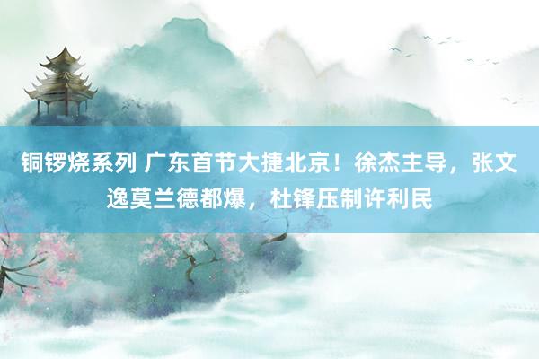 铜锣烧系列 广东首节大捷北京！徐杰主导，张文逸莫兰德都爆，杜锋压制许利民