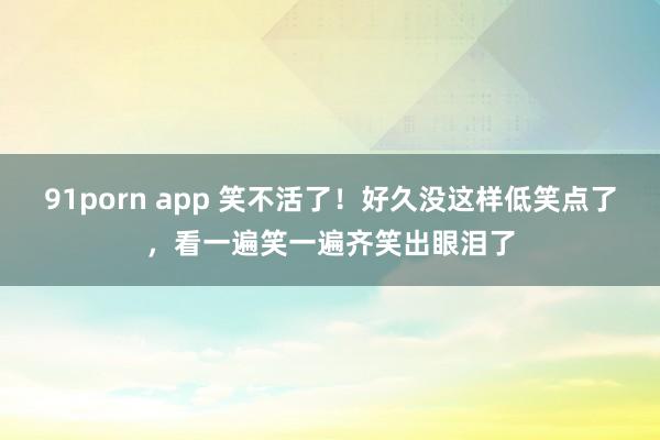 91porn app 笑不活了！好久没这样低笑点了，看一遍笑一遍齐笑出眼泪了