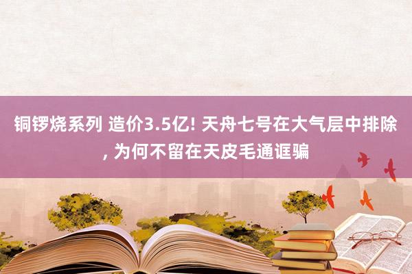 铜锣烧系列 造价3.5亿! 天舟七号在大气层中排除， 为何不留在天皮毛通诓骗