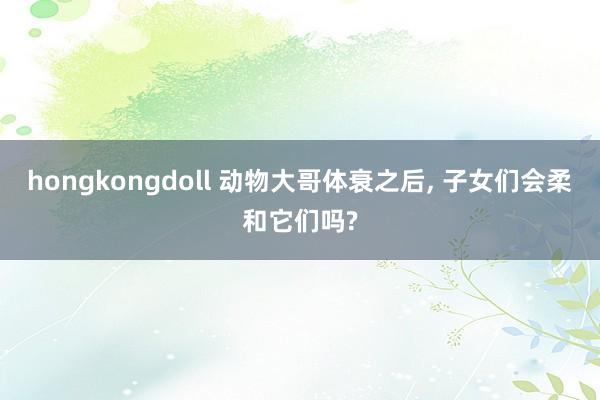 hongkongdoll 动物大哥体衰之后， 子女们会柔和它们吗?