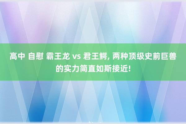 高中 自慰 霸王龙 vs 君王鳄， 两种顶级史前巨兽的实力简直如斯接近!