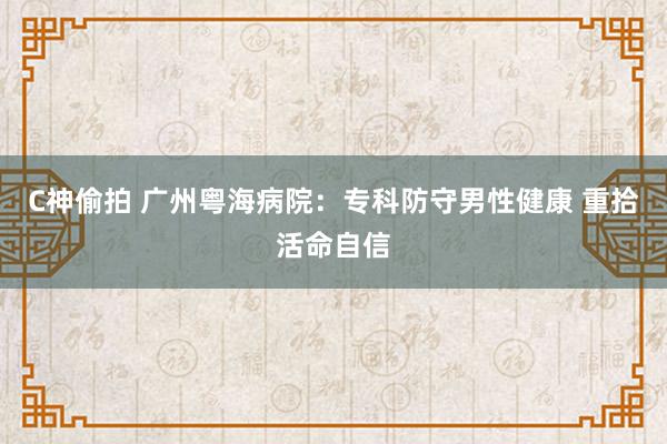 C神偷拍 广州粤海病院：专科防守男性健康 重拾活命自信