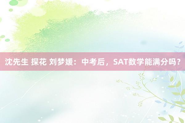 沈先生 探花 刘梦媛：中考后，SAT数学能满分吗？