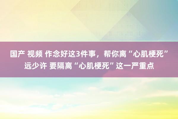 国产 视频 作念好这3件事，帮你离“心肌梗死”远少许 要隔离“心肌梗死”这一严重点