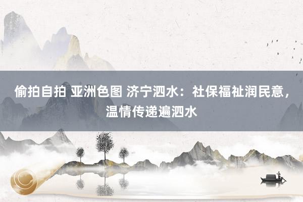 偷拍自拍 亚洲色图 济宁泗水：社保福祉润民意，温情传递遍泗水