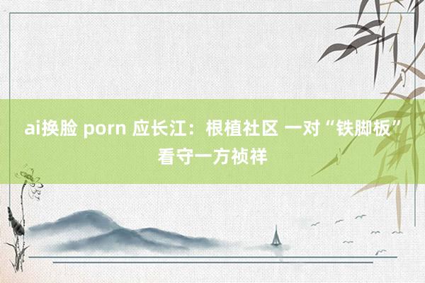 ai换脸 porn 应长江：根植社区 一对“铁脚板”看守一方祯祥