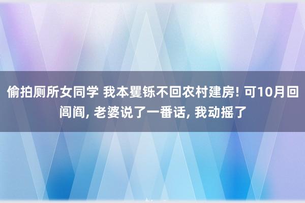 偷拍厕所女同学 我本矍铄不回农村建房! 可10月回闾阎， 老婆说了一番话， 我动摇了