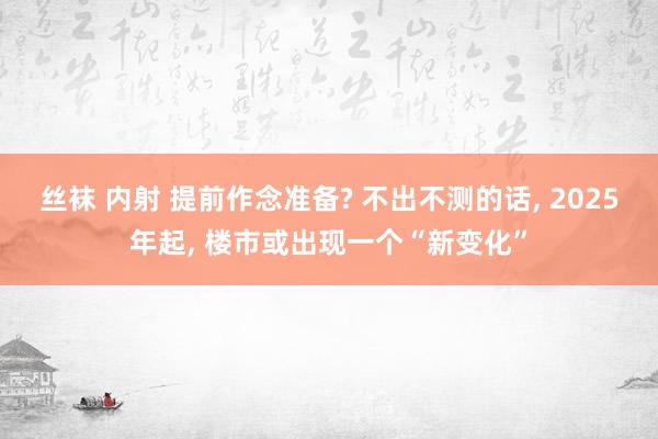 丝袜 内射 提前作念准备? 不出不测的话， 2025年起， 楼市或出现一个“新变化”