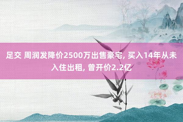 足交 周润发降价2500万出售豪宅， 买入14年从未入住出租， 曾开价2.2亿