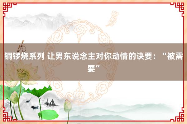 铜锣烧系列 让男东说念主对你动情的诀要：“被需要”