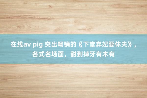 在线av pig 突出畅销的《下堂弃妃要休夫》，各式名场面，甜到掉牙有木有