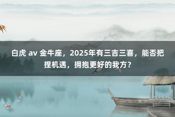 白虎 av 金牛座，2025年有三吉三喜，能否把捏机遇，拥抱更好的我方？