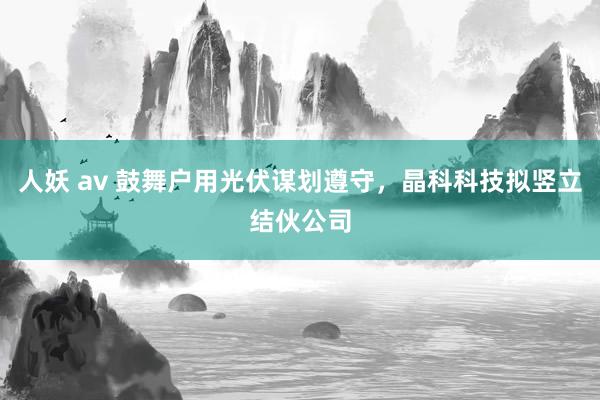 人妖 av 鼓舞户用光伏谋划遵守，晶科科技拟竖立结伙公司