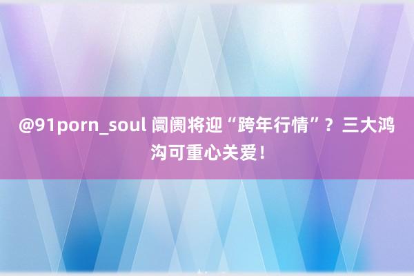 @91porn_soul 阛阓将迎“跨年行情”？三大鸿沟可重心关爱！