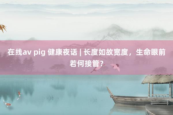 在线av pig 健康夜话 | 长度如故宽度，生命眼前若何接管？