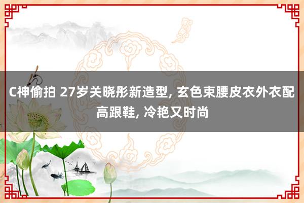 C神偷拍 27岁关晓彤新造型， 玄色束腰皮衣外衣配高跟鞋， 冷艳又时尚