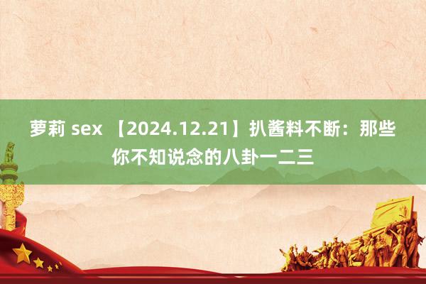 萝莉 sex 【2024.12.21】扒酱料不断：那些你不知说念的八卦一二三