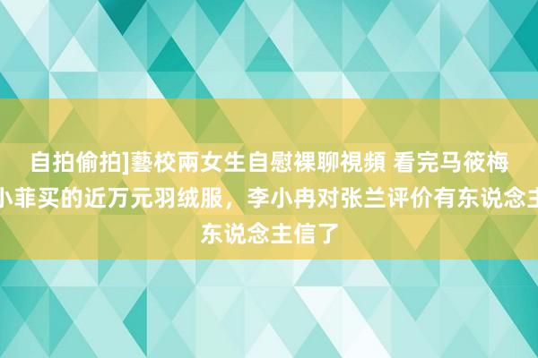 自拍偷拍]藝校兩女生自慰裸聊視頻 看完马筱梅给汪小菲买的近万元羽绒服，李小冉对张兰评价有东说念主信了